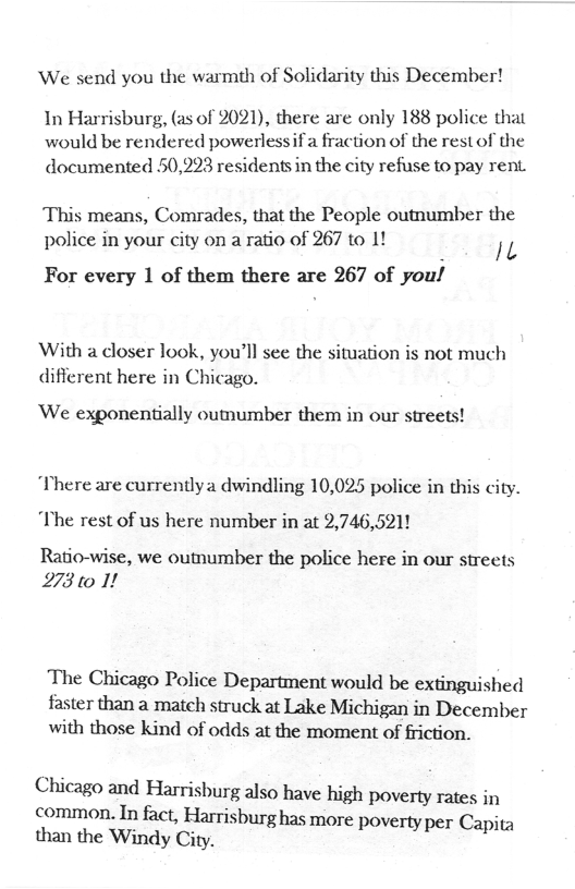 ‘We send you the warmth of Solidarity this December!  In Harrisburg, (as of 2021), there are only 188 police that would be rendered powerlessifa fraction of the restof the documented 50,293 residents in the city refuse to pay rent  This means, Comrades, that the People outnumber the police in your city on a ratio of 267 to 1! L  For every 1 of them there are 267 of you!  With a doser look, you’ll see the situation is not much difierent here in Chicago.  ‘We exponentially outumber them in our streets!  There are currentlya dwindling 10,025 police in this city. “The rest of us here number in at 2,746,5211  Ratio-wise, we outhumber the police here in our streets 27310 1!  The Chicago Police Department would be extinguished faster than a match struck at Lake Michigan in December with those kind of odds at the moment of friction.  Chicago and Harrisburg also have high Ppoverty rates in  common. In fact, Harrisburg has more povel e than the Windy City. Al 